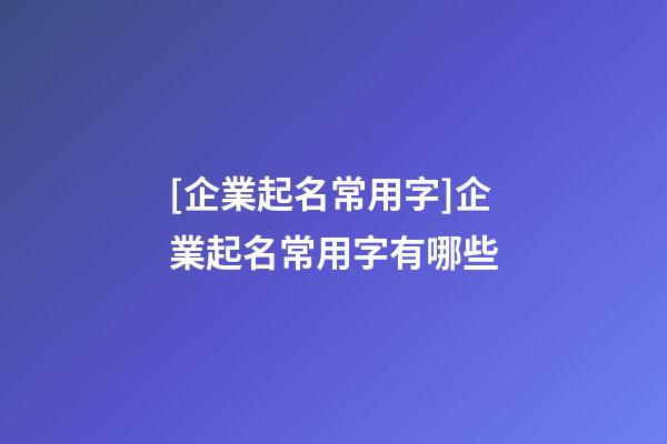 [企業起名常用字]企業起名常用字有哪些-第1張-公司起名-玄機派